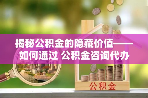 平顶山揭秘公积金的隐藏价值——如何通过 公积金咨询代办提取 优化财富管理