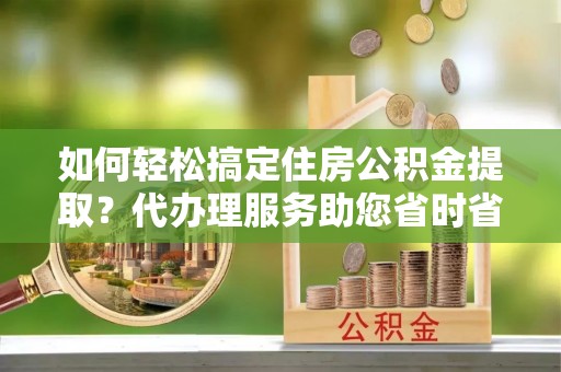 平顶山如何轻松搞定住房公积金提取？代办理服务助您省时省力