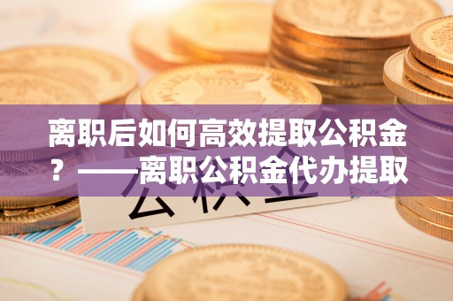 平顶山离职后如何高效提取公积金？——离职公积金代办提取全流程解析