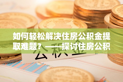 平顶山如何轻松解决住房公积金提取难题？——探讨住房公积金提取代办服务