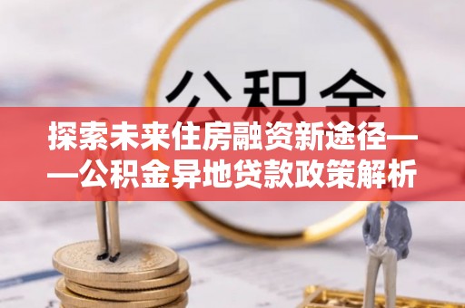 平顶山探索未来住房融资新途径——公积金异地贷款政策解析与实践