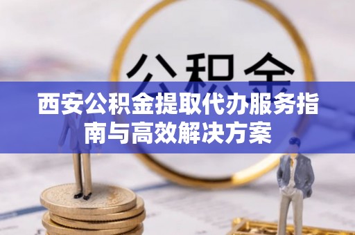 平顶山西安公积金提取代办服务指南与高效解决方案