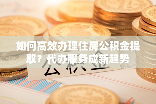 平顶山如何高效办理住房公积金提取？代办服务成新趋势