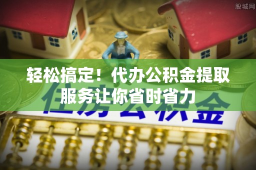 平顶山轻松搞定！代办公积金提取服务让你省时省力