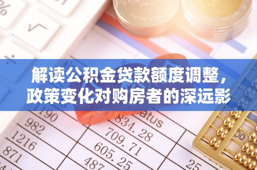 平顶山解读公积金贷款额度调整，政策变化对购房者的深远影响
