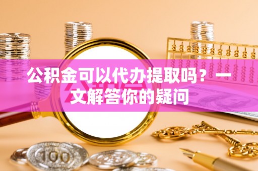 平顶山公积金可以代办提取吗？一文解答你的疑问