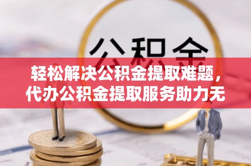 平顶山轻松解决公积金提取难题，代办公积金提取服务助力无忧生活