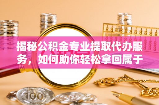 平顶山揭秘公积金专业提取代办服务，如何助你轻松拿回属于你的资金