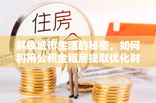 平顶山解锁城市生活的秘密，如何利用公积金租房提取优化财务规划