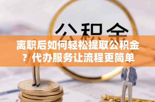 平顶山离职后如何轻松提取公积金？代办服务让流程更简单