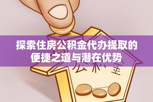 平顶山探索住房公积金代办提取的便捷之道与潜在优势