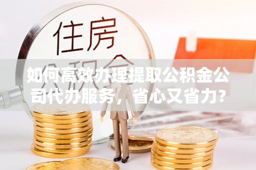 平顶山如何高效办理提取公积金公司代办服务，省心又省力？