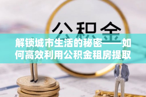 平顶山解锁城市生活的秘密——如何高效利用公积金租房提取政策优化居住体验