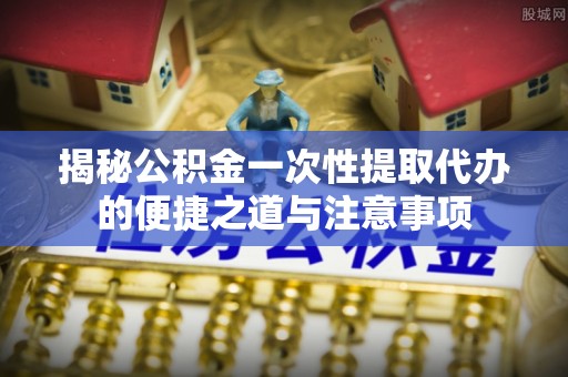 平顶山揭秘公积金一次性提取代办的便捷之道与注意事项