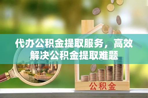 平顶山代办公积金提取服务，高效解决公积金提取难题