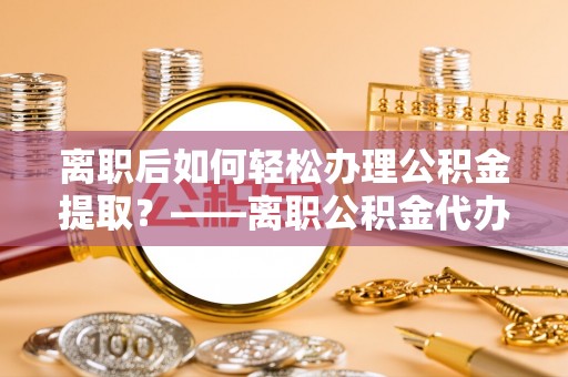 平顶山离职后如何轻松办理公积金提取？——离职公积金代办提取服务详解