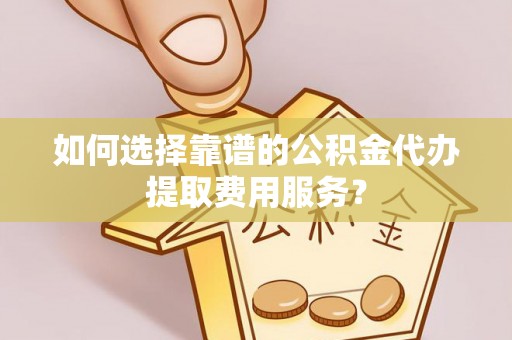 平顶山如何选择靠谱的公积金代办提取费用服务？