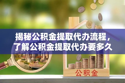 平顶山揭秘公积金提取代办流程，了解公积金提取代办要多久的关键因素