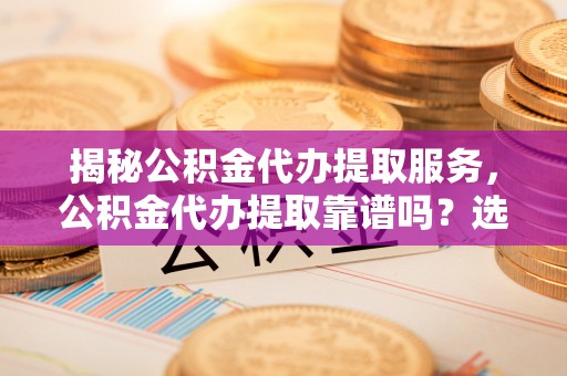 平顶山揭秘公积金代办提取服务，公积金代办提取靠谱吗？选择前你需要知道这些！