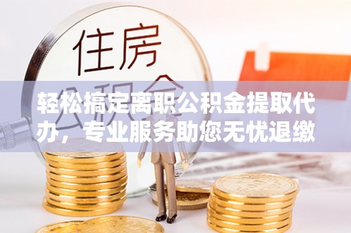 平顶山轻松搞定离职公积金提取代办，专业服务助您无忧退缴