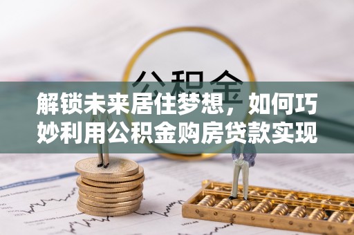 平顶山解锁未来居住梦想，如何巧妙利用公积金购房贷款实现房产投资