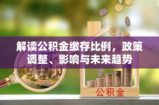 平顶山解读公积金缴存比例，政策调整、影响与未来趋势