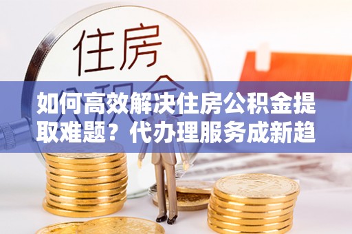 平顶山如何高效解决住房公积金提取难题？代办理服务成新趋势