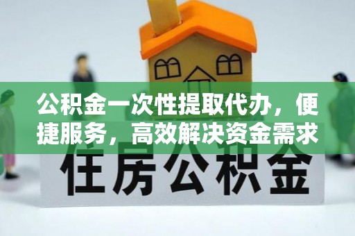 平顶山公积金一次性提取代办，便捷服务，高效解决资金需求