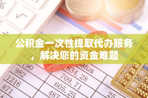 平顶山公积金一次性提取代办服务，解决您的资金难题