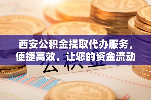 平顶山西安公积金提取代办服务，便捷高效，让您的资金流动无忧