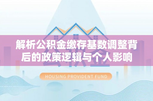 平顶山解析公积金缴存基数调整背后的政策逻辑与个人影响