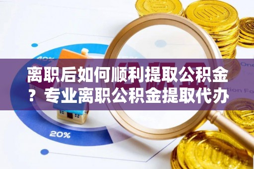 平顶山离职后如何顺利提取公积金？专业离职公积金提取代办服务指南