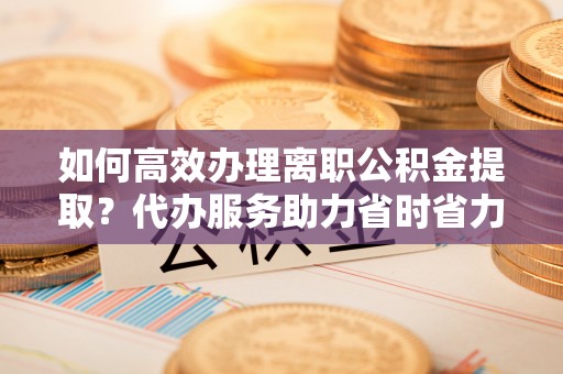 平顶山如何高效办理离职公积金提取？代办服务助力省时省力