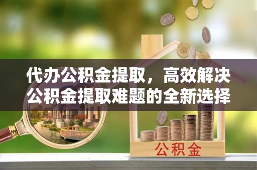 平顶山代办公积金提取，高效解决公积金提取难题的全新选择