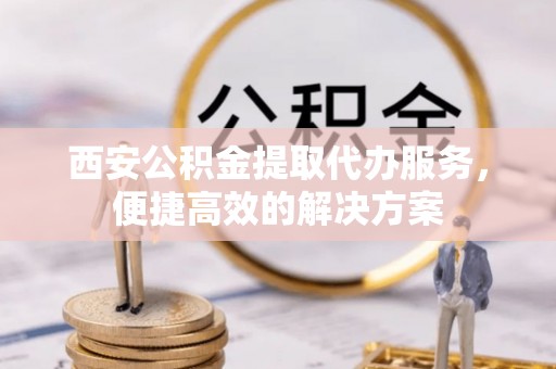 平顶山西安公积金提取代办服务，便捷高效的解决方案