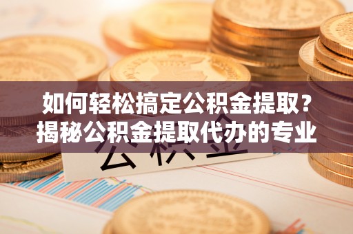 平顶山如何轻松搞定公积金提取？揭秘公积金提取代办的专业服务