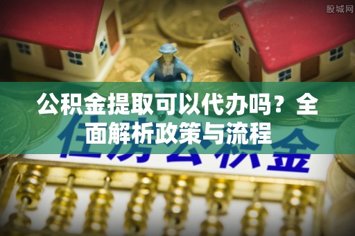 平顶山公积金提取可以代办吗？全面解析政策与流程