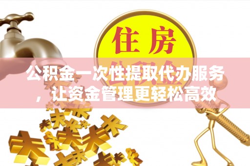 平顶山公积金一次性提取代办服务，让资金管理更轻松高效