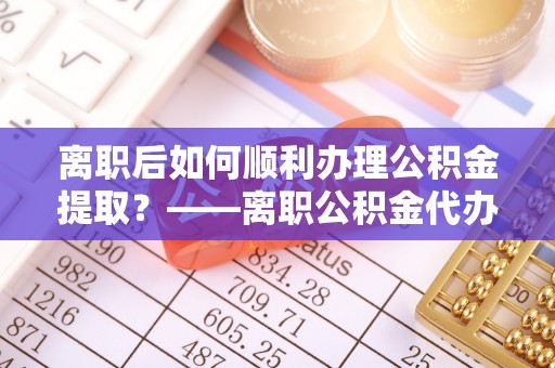 平顶山离职后如何顺利办理公积金提取？——离职公积金代办提取全攻略