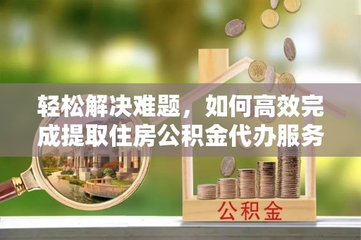 平顶山轻松解决难题，如何高效完成提取住房公积金代办服务