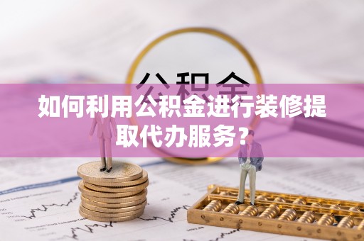 平顶山如何利用公积金进行装修提取代办服务？