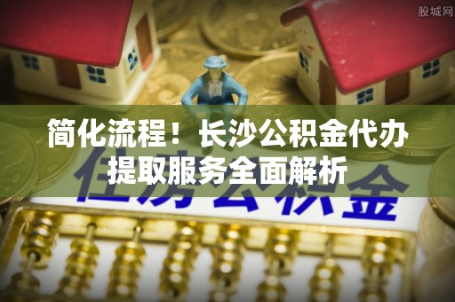 平顶山简化流程！长沙公积金代办提取服务全面解析