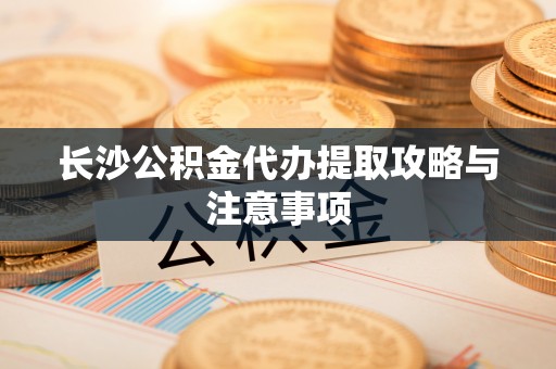 平顶山长沙公积金代办提取攻略与注意事项