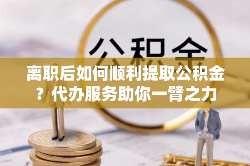 平顶山离职后如何顺利提取公积金？代办服务助你一臂之力