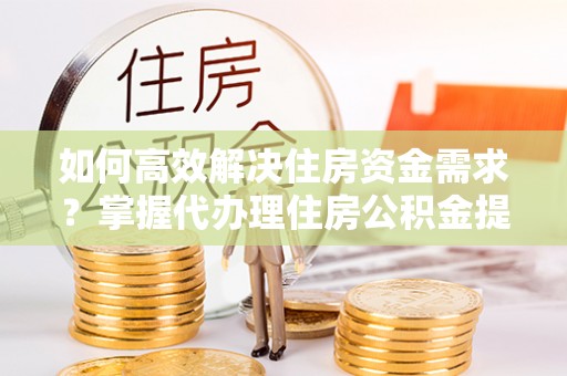 平顶山如何高效解决住房资金需求？掌握代办理住房公积金提取技巧是关键