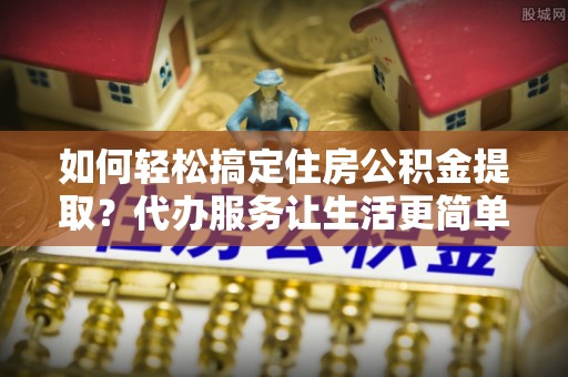平顶山如何轻松搞定住房公积金提取？代办服务让生活更简单