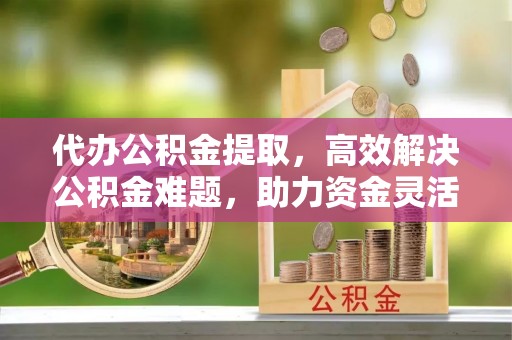 平顶山代办公积金提取，高效解决公积金难题，助力资金灵活使用
