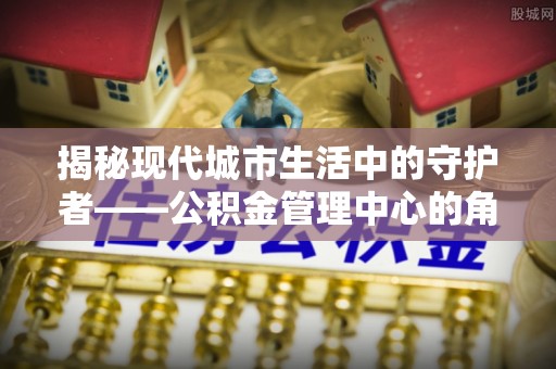平顶山揭秘现代城市生活中的守护者——公积金管理中心的角色与价值