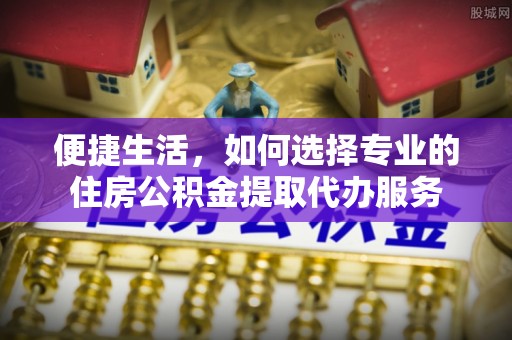 平顶山便捷生活，如何选择专业的住房公积金提取代办服务