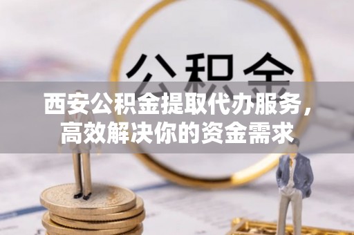 平顶山西安公积金提取代办服务，高效解决你的资金需求